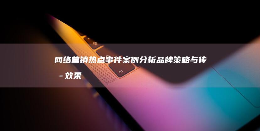 网络营销热点事件案例分析：品牌策略与传播效果的深度剖析